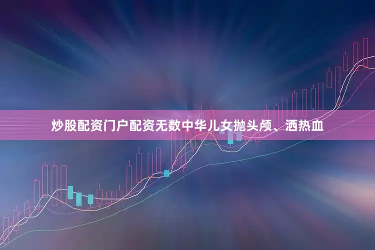炒股配资门户配资无数中华儿女抛头颅、洒热血