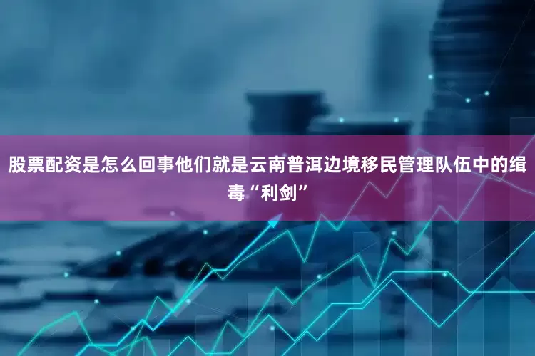 股票配资是怎么回事他们就是云南普洱边境移民管理队伍中的缉毒“利剑”