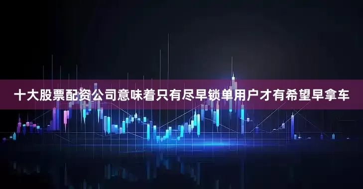 十大股票配资公司意味着只有尽早锁单用户才有希望早拿车