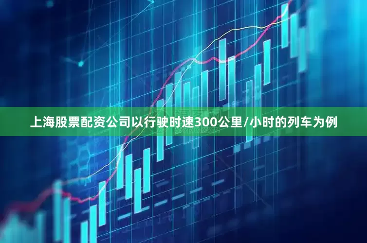 上海股票配资公司以行驶时速300公里/小时的列车为例