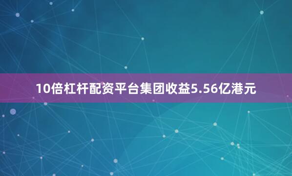 10倍杠杆配资平台集团收益5.56亿港元