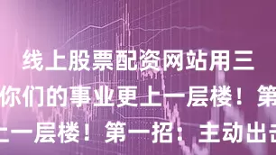 线上股票配资网站用三招秘籍让你们的事业更上一层楼！第一招：主动出击