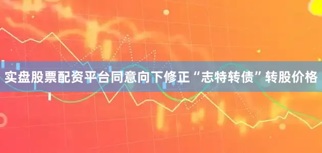 实盘股票配资平台同意向下修正“志特转债”转股价格