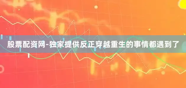 股票配资网-独家提供反正穿越重生的事情都遇到了