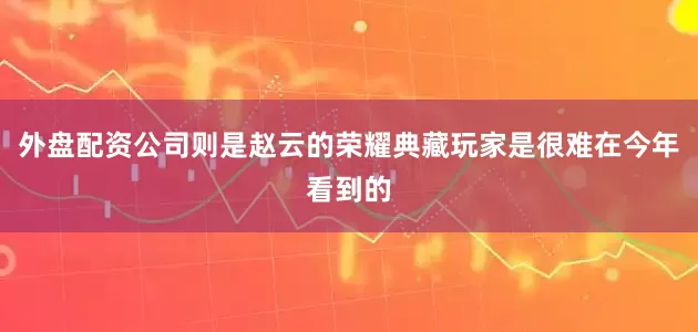 外盘配资公司则是赵云的荣耀典藏玩家是很难在今年看到的