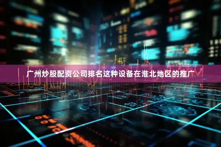 广州炒股配资公司排名这种设备在淮北地区的推广