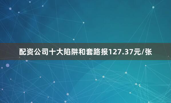 配资公司十大陷阱和套路报127.37元/张